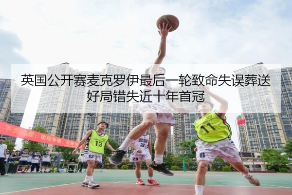 英国公开赛麦克罗伊最后一轮致命失误葬送好局错失近十年首冠