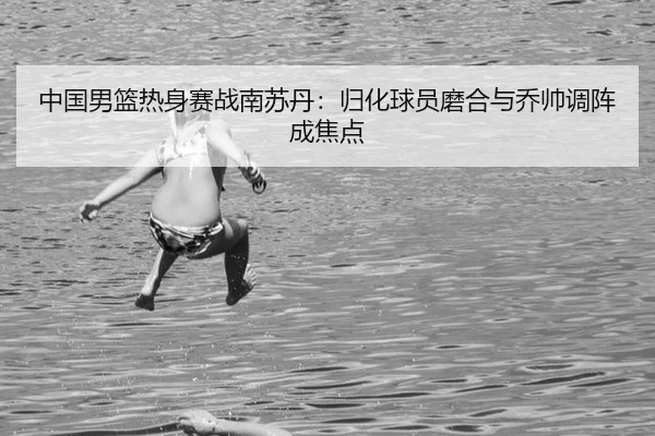 中国男篮热身赛战南苏丹：归化球员磨合与乔帅调阵成焦点